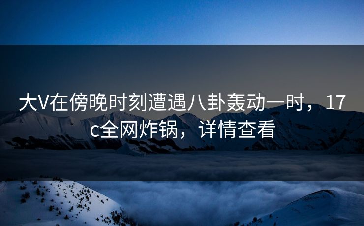 大V在傍晚时刻遭遇八卦轰动一时，17c全网炸锅，详情查看