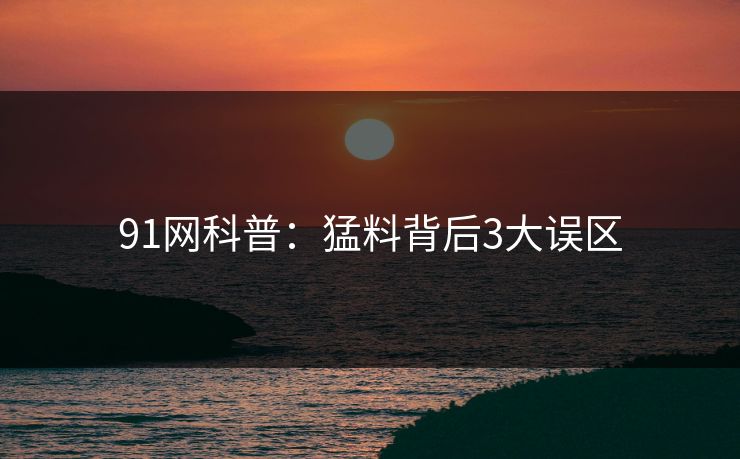 91网科普：猛料背后3大误区