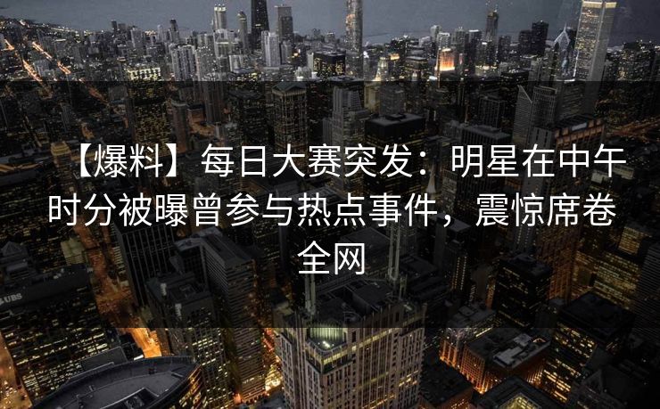 【爆料】每日大赛突发：明星在中午时分被曝曾参与热点事件，震惊席卷全网