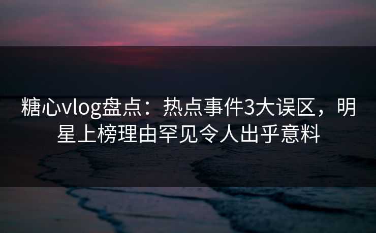 糖心vlog盘点：热点事件3大误区，明星上榜理由罕见令人出乎意料