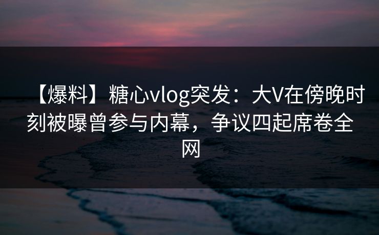 【爆料】糖心vlog突发：大V在傍晚时刻被曝曾参与内幕，争议四起席卷全网