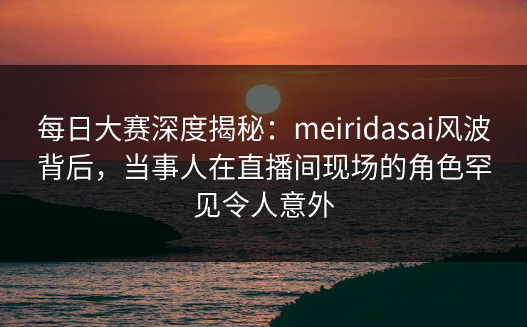每日大赛深度揭秘：meiridasai风波背后，当事人在直播间现场的角色罕见令人意外