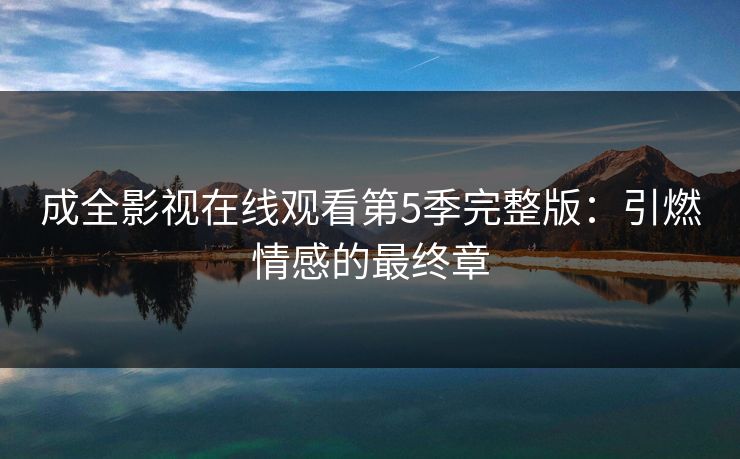成全影视在线观看第5季完整版：引燃情感的最终章