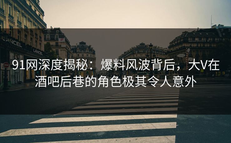91网深度揭秘：爆料风波背后，大V在酒吧后巷的角色极其令人意外