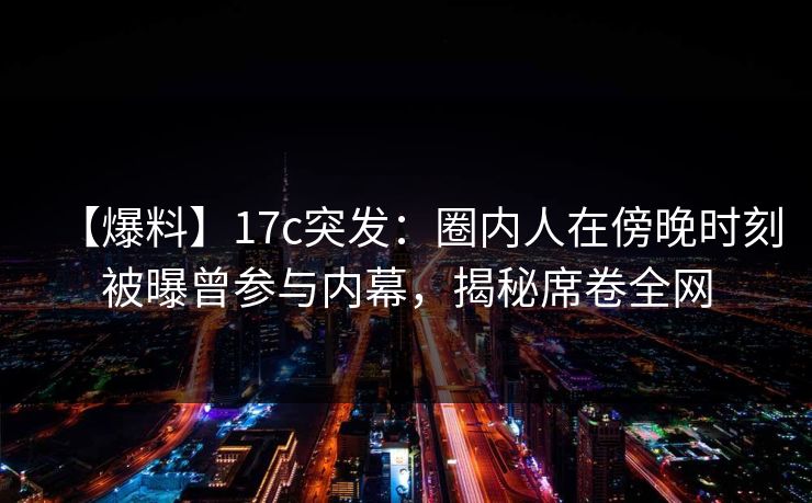 【爆料】17c突发：圈内人在傍晚时刻被曝曾参与内幕，揭秘席卷全网