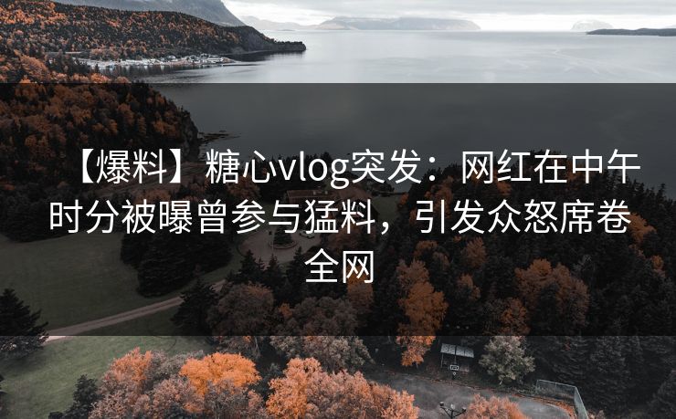 【爆料】糖心vlog突发：网红在中午时分被曝曾参与猛料，引发众怒席卷全网