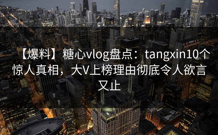 【爆料】糖心vlog盘点：tangxin10个惊人真相，大V上榜理由彻底令人欲言又止