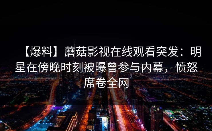 【爆料】蘑菇影视在线观看突发:明星在傍晚时刻被曝曾参与内幕,愤怒席卷全网 【爆料】蘑菇影视在线观看突发:明星在傍晚时刻被曝曾参与内幕,愤怒席卷全网