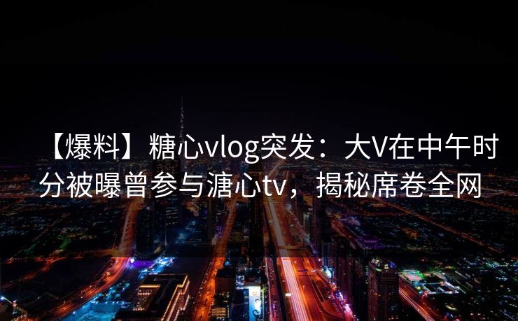 【爆料】糖心vlog突发:大V在中午时分被曝曾参与溏心tv,揭秘席卷全网 【爆料】糖心vlog突发:大V在中午时分被曝曾参与溏心tv,揭秘席卷全网