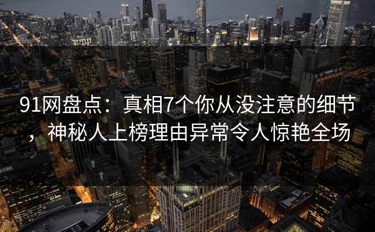 91网盘点：真相7个你从没注意的细节，神秘人上榜理由异常令人惊艳全场