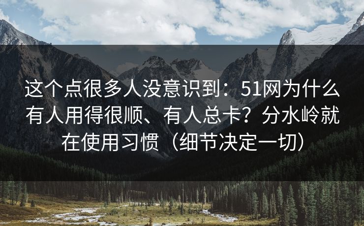 这个点很多人没意识到:51网为什么有人用得很顺、有人总卡?分水岭就在使用习惯(细节决定一切) 这个点很多人没意识到:51网为什么有人用得很顺、有人总卡?分水岭就在使用习惯(细节决定一切)