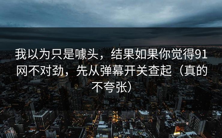 我以为只是噱头，结果如果你觉得91网不对劲，先从弹幕开关查起（真的不夸张）