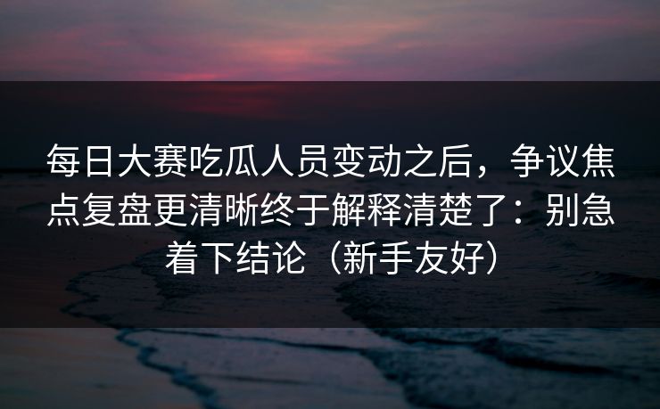 每日大赛吃瓜人员变动之后，争议焦点复盘更清晰终于解释清楚了：别急着下结论（新手友好）