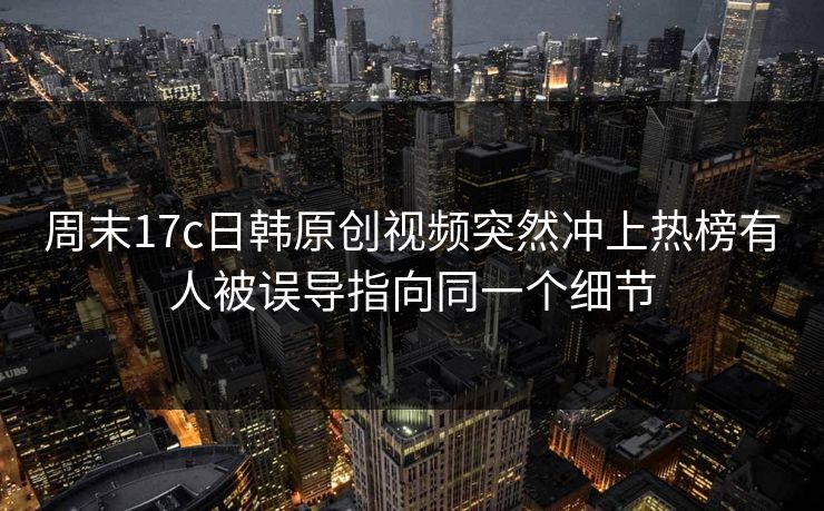 周末17c日韩原创视频突然冲上热榜有人被误导指向同一个细节
