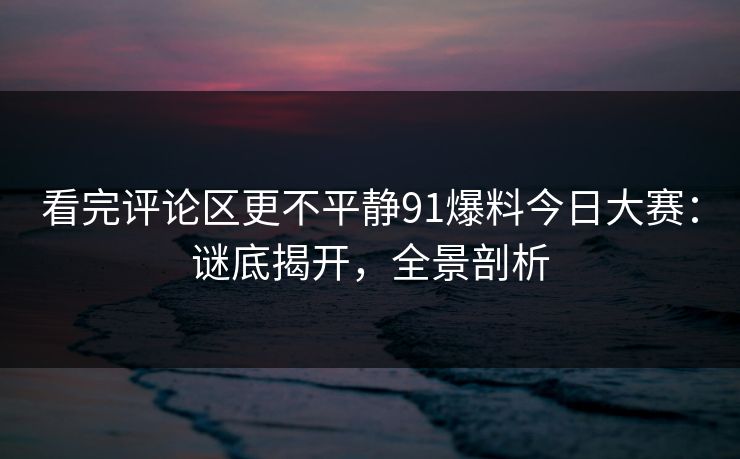 看完评论区更不平静91爆料今日大赛：谜底揭开，全景剖析